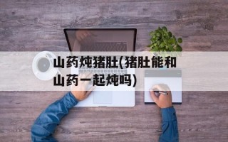 山药炖猪肚(猪肚能和山药一起炖吗)