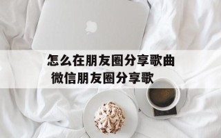 怎么在朋友圈分享歌曲 微信朋友圈分享歌