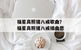 福星高照猪八戒歌曲？福星高照猪八戒插曲悲