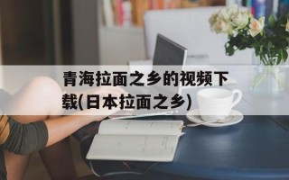 青海拉面之乡的视频下载(日本拉面之乡)