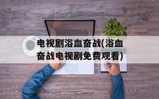 电视剧浴血奋战(浴血奋战电视剧免费观看)