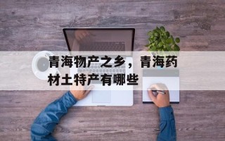 青海物产之乡，青海药材土特产有哪些