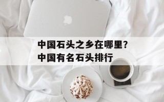 中国石头之乡在哪里？中国有名石头排行