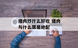 猪肉炒什么好吃 猪肉与什么菜是绝配