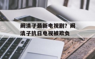 阚清子最新电视剧？阚清子抗日电视被欺负