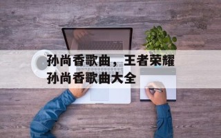 孙尚香歌曲，王者荣耀孙尚香歌曲大全
