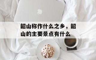 韶山称作什么之乡，韶山的主要景点有什么