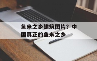 鱼米之乡建筑图片？中国真正的鱼米之乡