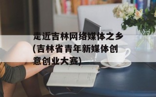 走近吉林网络媒体之乡(吉林省青年新媒体创意创业大赛)