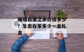 璀璨白茶之乡价格多少？生态白茶多少一盒礼盒