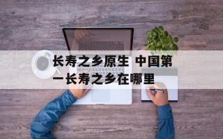 长寿之乡原生 中国第一长寿之乡在哪里