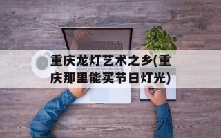 重庆龙灯艺术之乡(重庆那里能买节日灯光)