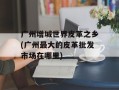 广州增城世界皮革之乡(广州最大的皮革批发市场在哪里)