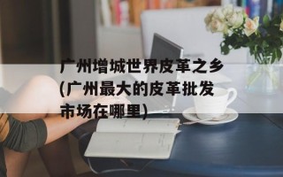 广州增城世界皮革之乡(广州最大的皮革批发市场在哪里)