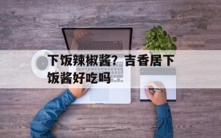 下饭辣椒酱？吉香居下饭酱好吃吗