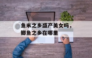鱼米之乡盛产美女吗，鲫鱼之乡在哪里