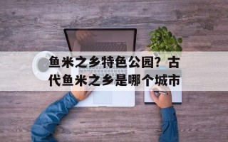 鱼米之乡特色公园？古代鱼米之乡是哪个城市