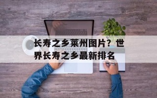 长寿之乡莱州图片？世界长寿之乡最新排名
