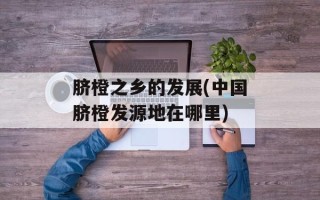 脐橙之乡的发展(中国脐橙发源地在哪里)