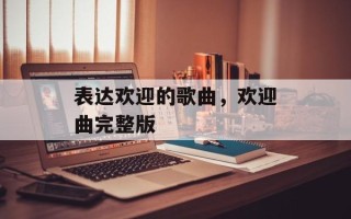 表达欢迎的歌曲，欢迎曲完整版