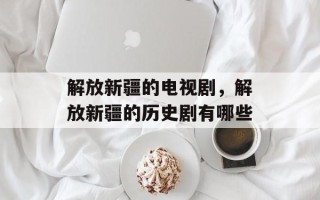 解放新疆的电视剧，解放新疆的历史剧有哪些