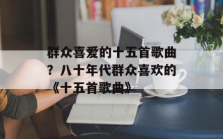 群众喜爱的十五首歌曲？八十年代群众喜欢的《十五首歌曲》