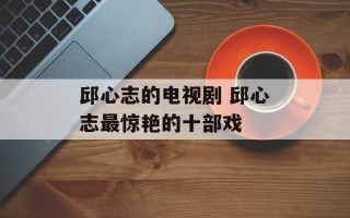 邱心志的电视剧 邱心志最惊艳的十部戏