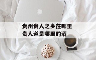 贵州贵人之乡在哪里 贵人道是哪里的酒