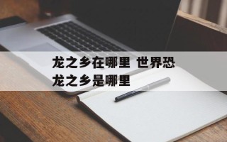 龙之乡在哪里 世界恐龙之乡是哪里