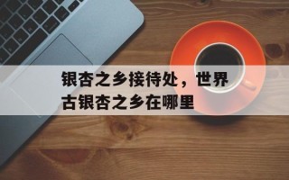 银杏之乡接待处，世界古银杏之乡在哪里