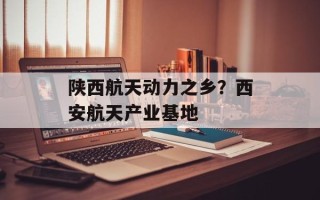 陕西航天动力之乡？西安航天产业基地