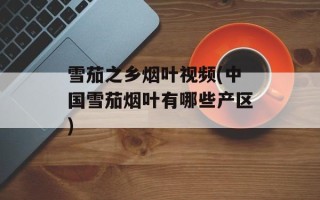 雪茄之乡烟叶视频(中国雪茄烟叶有哪些产区)