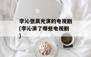 李沁张晨光演的电视剧(李沁演了哪些电视剧)