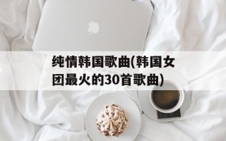 纯情韩国歌曲(韩国女团最火的30首歌曲)
