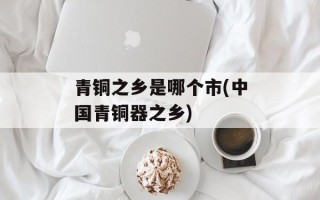 青铜之乡是哪个市(中国青铜器之乡)