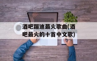 酒吧蹦迪最火歌曲(酒吧最火的十首中文歌)