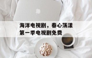 海洋电视剧，春心荡漾第一季电视剧免费