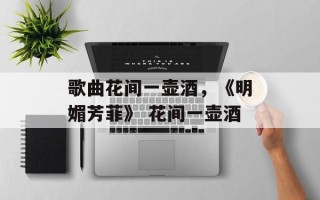 歌曲花间一壶酒，《明媚芳菲》 花间一壶酒