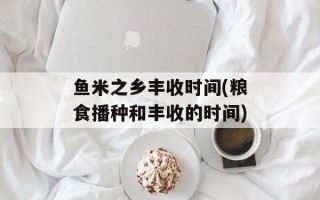 鱼米之乡丰收时间(粮食播种和丰收的时间)
