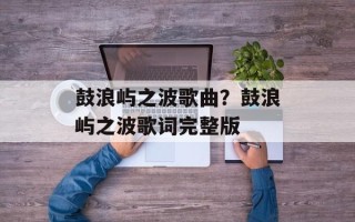 鼓浪屿之波歌曲？鼓浪屿之波歌词完整版