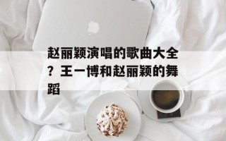 赵丽颖演唱的歌曲大全？王一博和赵丽颖的舞蹈