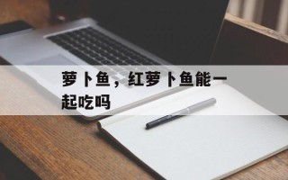 萝卜鱼，红萝卜鱼能一起吃吗