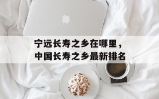 宁远长寿之乡在哪里，中国长寿之乡最新排名