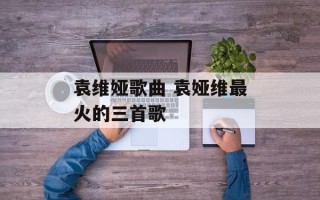 袁维娅歌曲 袁娅维最火的三首歌