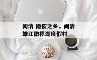 闽清 橄榄之乡，闽清雄江橄榄湖度假村
