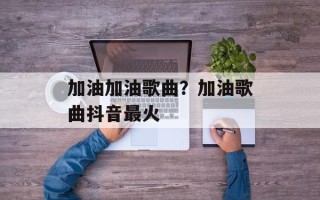 加油加油歌曲？加油歌曲抖音最火
