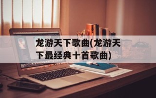 龙游天下歌曲(龙游天下最经典十首歌曲)