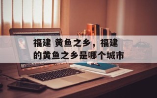 福建 黄鱼之乡，福建的黄鱼之乡是哪个城市