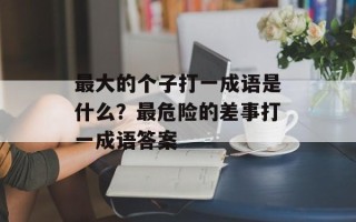 最大的个子打一成语是什么？最危险的差事打一成语答案