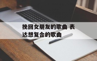 挽回女朋友的歌曲 表达想复合的歌曲
